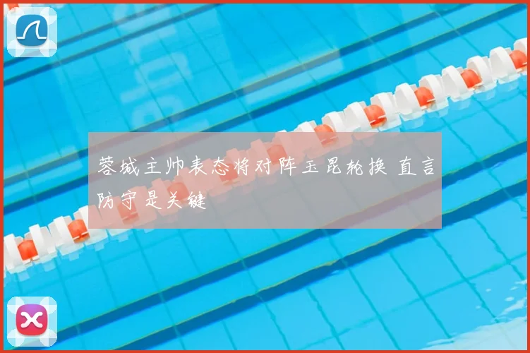 蓉城主帅表态将对阵玉昆轮换 直言防守是关键