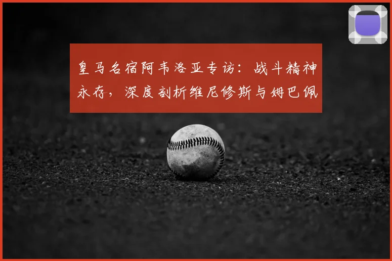 皇马名宿阿韦洛亚专访：战斗精神永存，深度剖析维尼修斯与姆巴佩的顶级对决