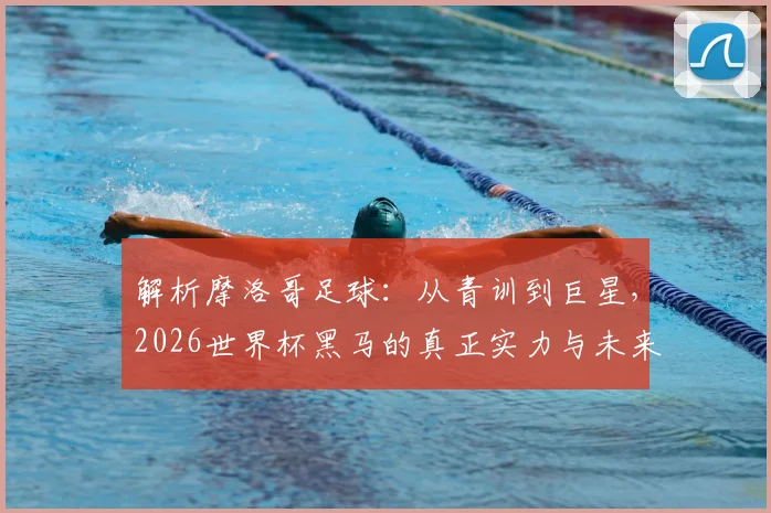 解析摩洛哥足球：从青训到巨星，2026世界杯黑马的真正实力与未来展望
