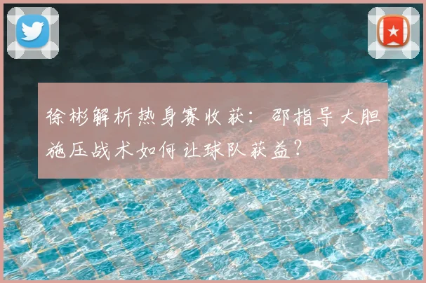 徐彬解析热身赛收获：邵指导大胆施压战术如何让球队获益？