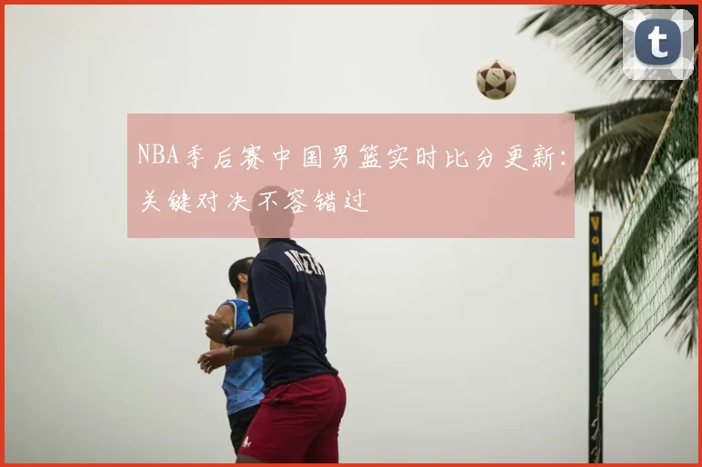 NBA季后赛中国男篮实时比分更新:关键对决不容错过