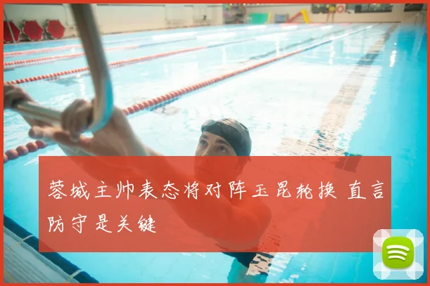 蓉城主帅表态将对阵玉昆轮换 直言防守是关键