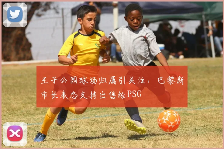 王子公园球场归属引关注，巴黎新市长表态支持出售给PSG