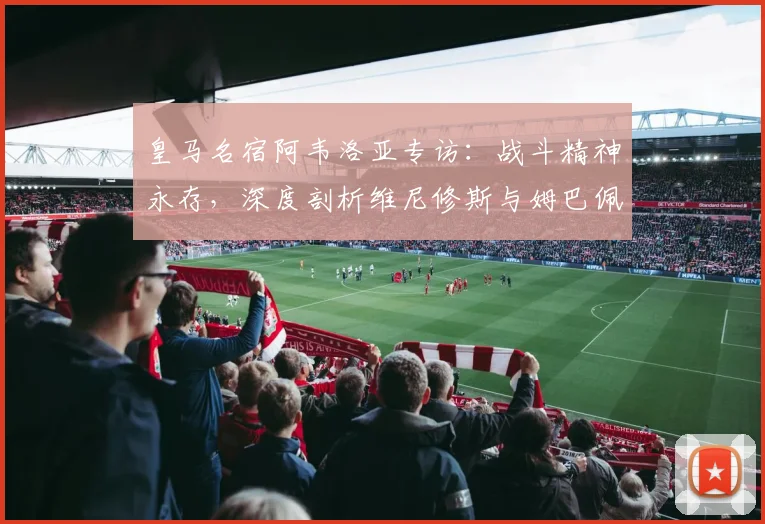 皇马名宿阿韦洛亚专访:战斗精神永存,深度剖析维尼修斯与姆巴佩的顶级对决