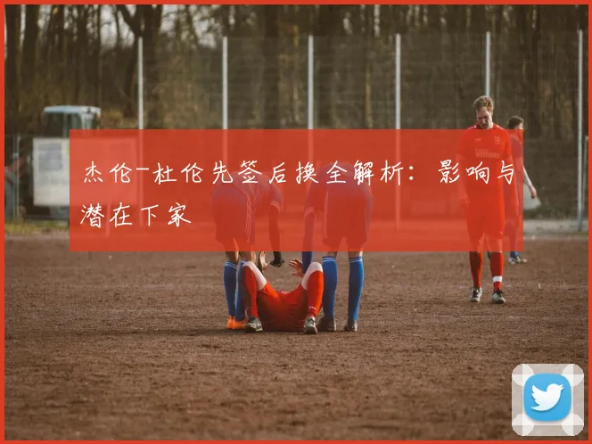 杰伦-杜伦先签后换全解析：影响与潜在下家