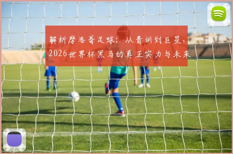 解析摩洛哥足球:从青训到巨星,2026世界杯黑马的真正实力与未来展望