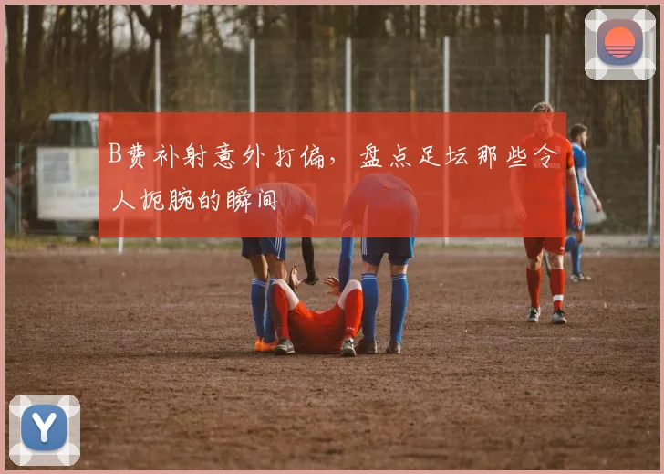 B费补射意外打偏,盘点足坛那些令人扼腕的瞬间