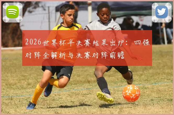 2026世界杯半决赛结果出炉:四强对阵全解析与决赛对阵前瞻
