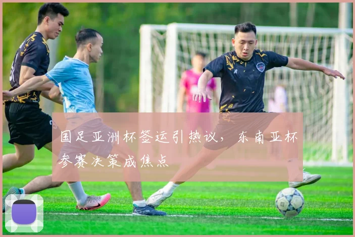 国足亚洲杯签运引热议，东南亚杯参赛决策成焦点