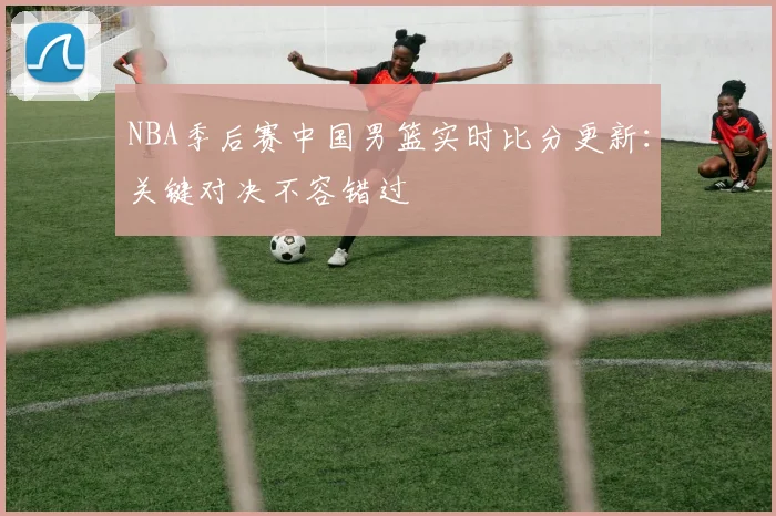 NBA季后赛中国男篮实时比分更新:关键对决不容错过