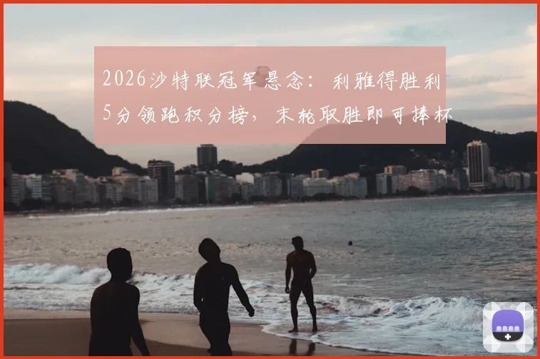 2026沙特联冠军悬念：利雅得胜利5分领跑积分榜，末轮取胜即可捧杯，最新夺冠形势与赛程详解