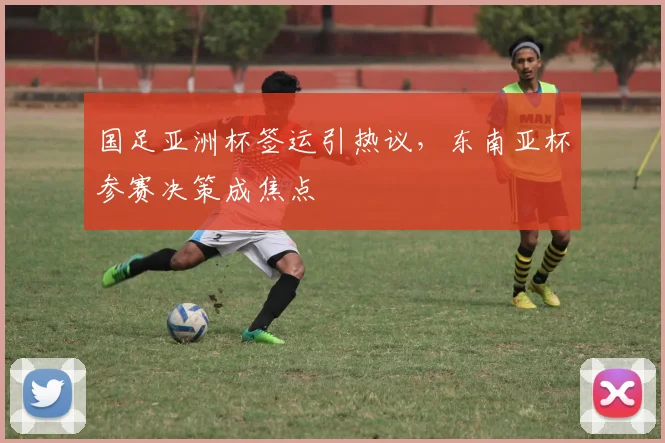 国足亚洲杯签运引热议,东南亚杯参赛决策成焦点