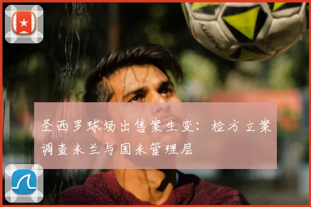圣西罗球场出售案生变:检方立案调查米兰与国米管理层
