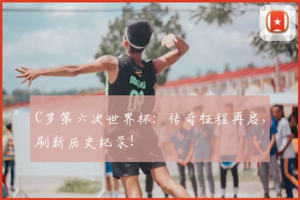 C罗第六次世界杯:传奇征程再启,刷新历史纪录!