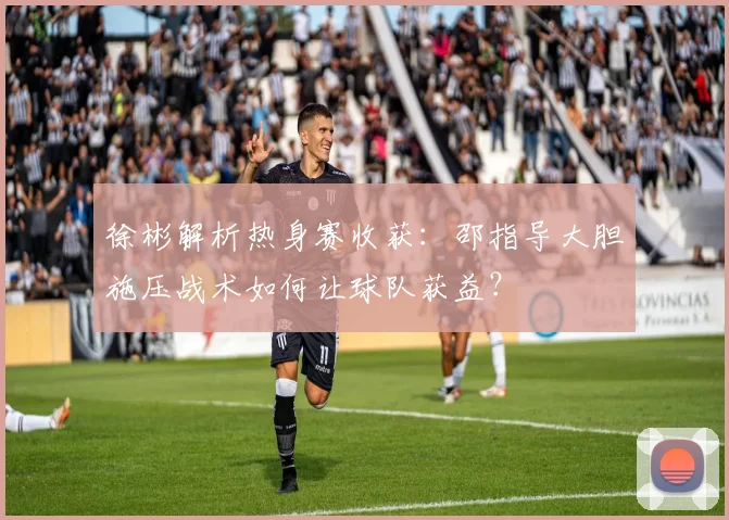 徐彬解析热身赛收获：邵指导大胆施压战术如何让球队获益？